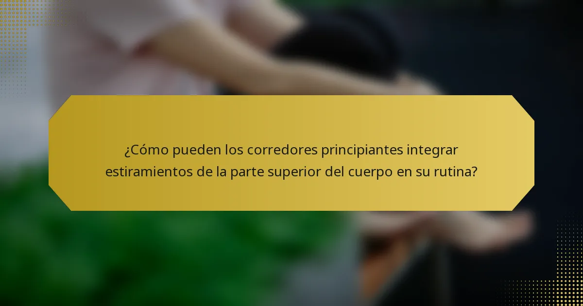 ¿Cómo pueden los corredores principiantes integrar estiramientos de la parte superior del cuerpo en su rutina?